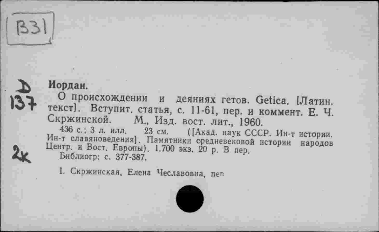 ﻿>31

Иордан.
О происхождении и деяниях гетов. Getica. [Латин, текст]. Вступит, статья, с. 11-61, пер. и коммент. Е. Ч. Скржинской. М., Изд. вост, лит., 1960.
436 с.; 3 л. илл. 23 см. ([Акад, наук СССР. Ин-т истории, ин-т славяноведения]. Памятники средневековой истории народов Центр, и Вост. Европы). 1.700 экз. 20 р. В пер
Библиогр: с. 377-387.
I. Скржинская, Елена Чеславовна, пеп